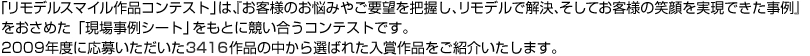 「リモデルスタイル作品コンテストは、「客様のお悩みやご要望を把握し、リモデルで解決、そしてお客様の笑顔を実現できた事例」をおさめた「現場事例シート」をもとに競い合うコンテストです。2009年度の応募いただいた3416作品の中から選ばれた入賞作品をご紹介いたします。